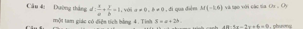 Đường thắng đ :  x/a + y/b =1 , với a!= 0, b!= 0 , đi qua điểm M(-1;6) và tạo với các tia Ox , Oy 
một tam giác có diện tích bằng 4. Tính S=a+2b. . phương 
- - - k 4R· 5x-2y+6=0