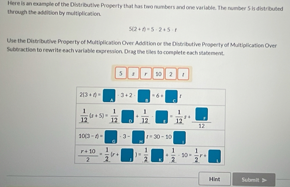 Here is an example of the Distributive Property that has two numbers and one variable. The number 5 is distributed
through the addition by multiplication.
5(2+t)=5· 2+5· t
Use the Distributive Property of Multiplication Over Addition or the Distributive Property of Multiplication Over
Subtraction to rewrite each variable expression. Drag the tiles to complete each statement.
5 s r 10 2 1
Hint Submit