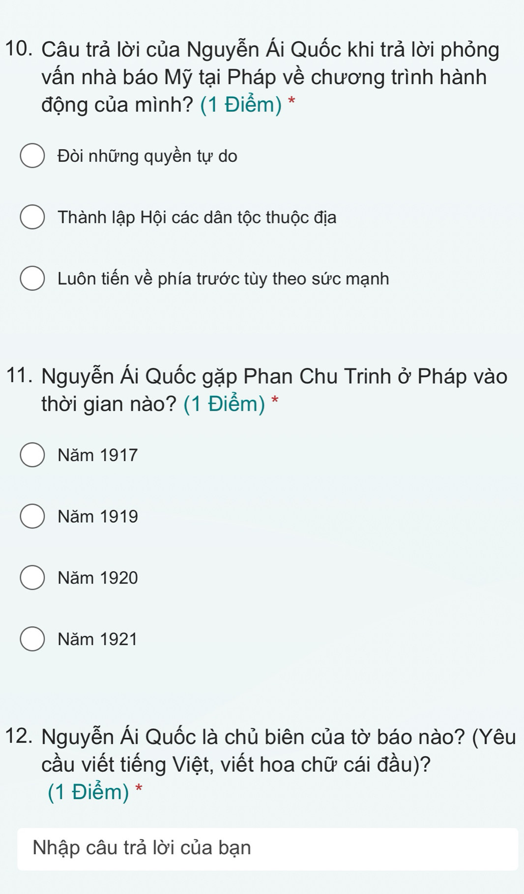 Câu trả lời của Nguyễn Ái Quốc khi trả lời phỏng
vấn nhà báo Mỹ tại Pháp về chương trình hành
động của mình? (1 Điểm) *
Đòi những quyền tự do
Thành lập Hội các dân tộc thuộc địa
Luôn tiến về phía trước tùy theo sức mạnh
11. Nguyễn Ái Quốc gặp Phan Chu Trinh ở Pháp vào
thời gian nào? (1 Điểm) *
Năm 1917
Năm 1919
Năm 1920
Năm 1921
12. Nguyễn Ái Quốc là chủ biên của tờ báo nào? (Yêu
cầu viết tiếng Việt, viết hoa chữ cái đầu)?
(1 Điểm) *
Nhập câu trả lời của bạn