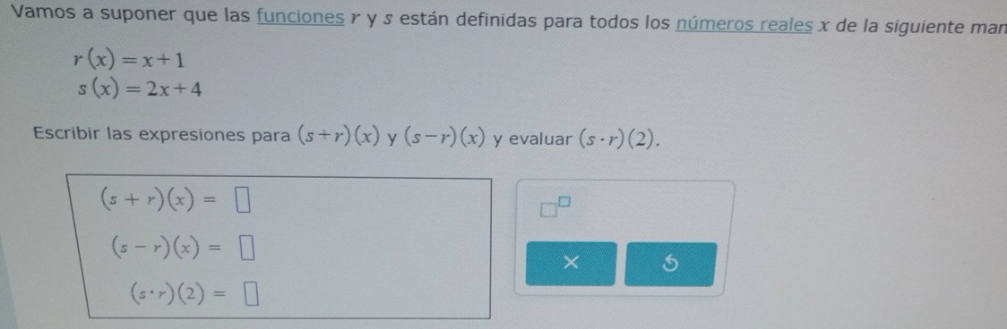 Vamos a suponer que las funciones γ y están definidas para todos los números reales x de la siguiente man
r(x)=x+1
s(x)=2x+4
Escribir las expresiones para (s+r)(x) y (s-r)(x) y evaluar (s· r)(2).
(s+r)(x)=□
□^(□)
(s-r)(x)=□
×
(s· r)(2)=□