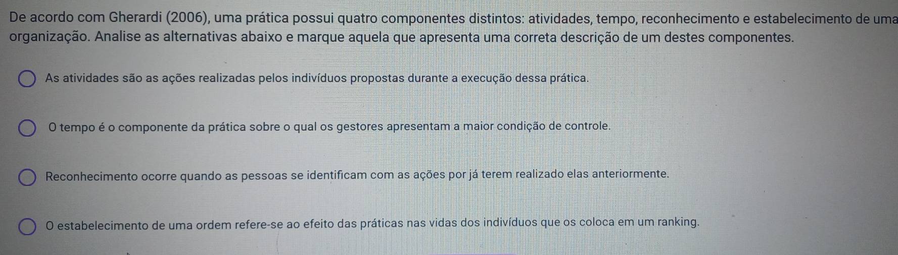 De acordo com Gherardi (2006), uma prática possui quatro componentes distintos: atividades, tempo, reconhecimento e estabelecimento de uma
organização. Analise as alternativas abaixo e marque aquela que apresenta uma correta descrição de um destes componentes.
As atividades são as ações realizadas pelos indivíduos propostas durante a execução dessa prática.
O tempo é o componente da prática sobre o qual os gestores apresentam a maior condição de controle.
Reconhecimento ocorre quando as pessoas se identificam com as ações por já terem realizado elas anteriormente.
O estabelecimento de uma ordem refere-se ao efeito das práticas nas vidas dos indivíduos que os coloca em um ranking.