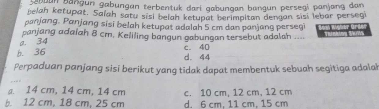 Șeðuan bangun gabungan terbentuk dari gabungan bangun persegi panjang dan
belah ketupat. Salah satu sisi belah ketupat berimpitan dengan sisi lebar persegi
panjang. Panjang sisi belah ketupat adalah 5 cm dan panjang persegi Soal Higher Ord
panjang adalah 8 cm. Keliling bangun gabungan tersebut adalah ....
a. 34
c. 40
b. 36
d. 44
Perpaduan panjang sisi berikut yang tidak dapat membentuk sebuah segitiga adalah
.
a. 14 cm, 14 cm, 14 cm c. 10 cm, 12 cm, 12 cm
b. 12 cm, 18 cm, 25 cm d. 6 cm, 11 cm, 15 cm