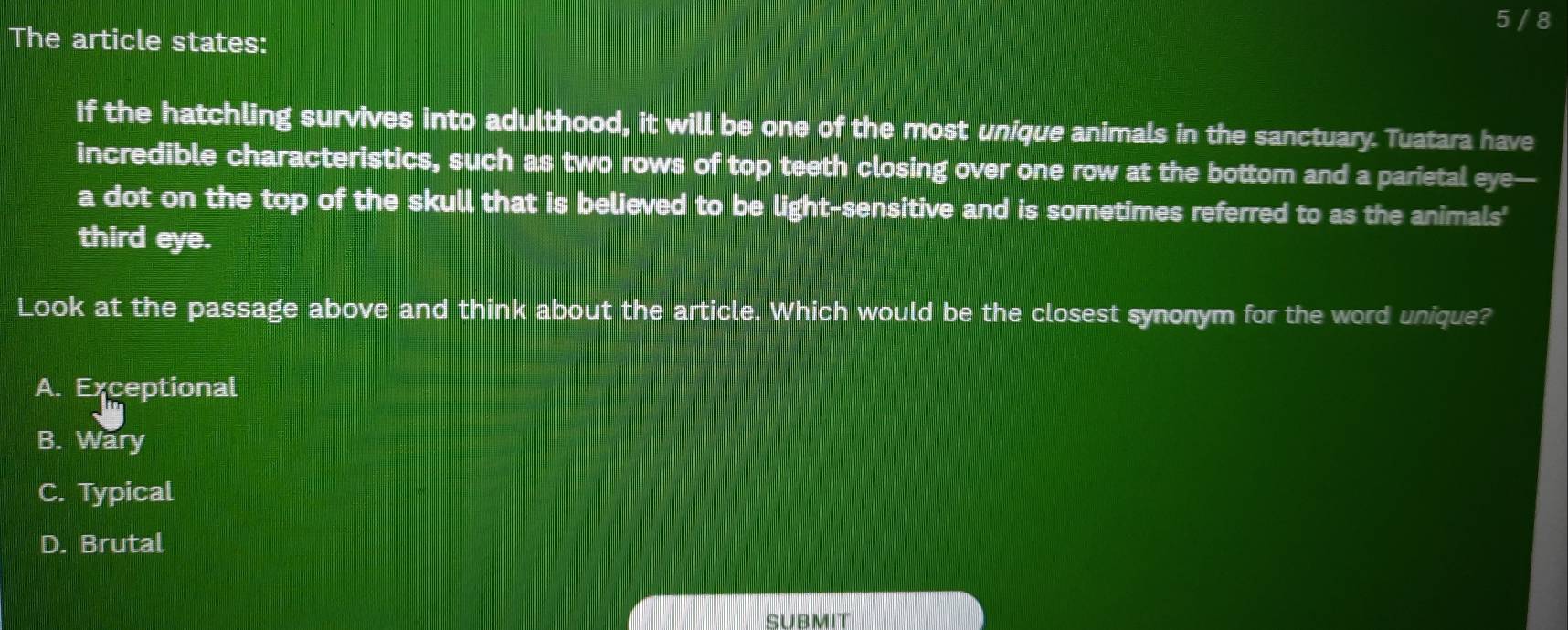 5 / 8
The article states:
If the hatchling survives into adulthood, it will be one of the most unique animals in the sanctuary. Tuatara have
incredible characteristics, such as two rows of top teeth closing over one row at the bottom and a parietal eye—
a dot on the top of the skull that is believed to be light-sensitive and is sometimes referred to as the animals'
third eye.
Look at the passage above and think about the article. Which would be the closest synonym for the word unique?
A. Exceptional
B. Wary
C. Typical
D. Brutal
SUBMIT
