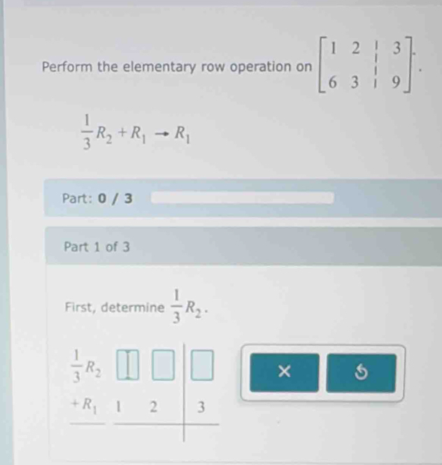 Perform the elementary row operation on beginbmatrix 1&2&|&3 6&3&|&9endbmatrix .
 1/3 R_2+R_1to R_1
Part: 0 / 3
Part 1 of 3
First, determine  1/3 R_2.
×