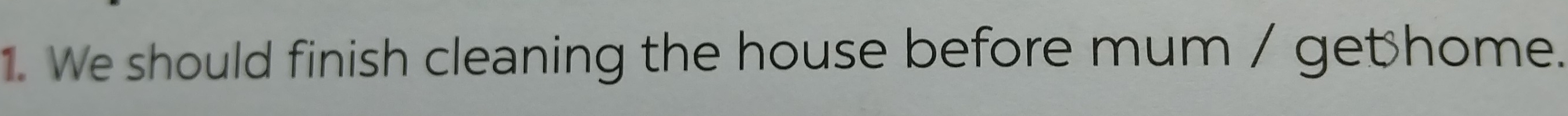 We should finish cleaning the house before mum / get home.