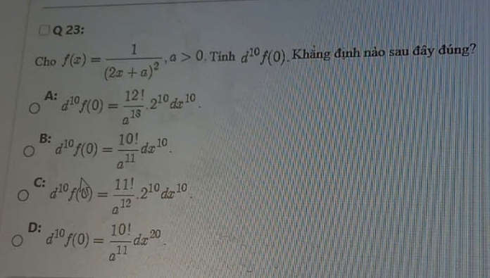 Cho f(x)=frac 1(2x+a)^2, a>0. Tính d^(10)f(0) Khăng định nào sau đây đúng?
A: d^(10)f(0)= 12!/a^(13) .2^(10)dx^(10).
B: d^(10)f(0)= 10!/a^(11) dx^(10).
C: d^(10)f(0)= 11!/a^(12) .2^(10)dx^(10).
D: d^(10)f(0)= 10!/a^(11) dx^(20).