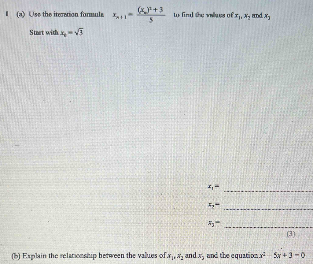 1 (a) Use the iteration formula x_n+1=frac (x_n)^2+35 to find the values of x_1, x_2 and x_3
Start with x_0=sqrt(3)
x_1=
_ 
_ x_2=
_ x_3=
(3) 
(b) Explain the relationship between the values of x_1, x_2 and x_3 and the equation x^2-5x+3=0