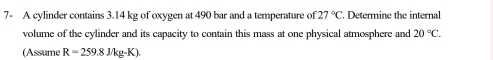 7- A cylinder contains 3.14 kg of oxygen at 490 bar and a temperature of 27°C. Determine the internal 
volume of the cylinder and its capacity to contain this mass at one physical atmosphere and 20°C. 
(Assume R=259.8J/kg· K)