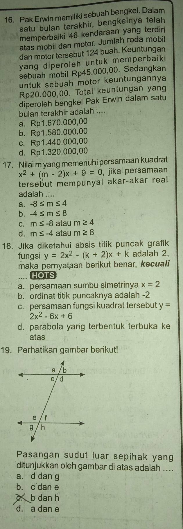 Pak Erwin memiliki sebuah bengkel. Dalam
satu bulan terakhir, bengkelnya telah
memperbaiki 46 kendaraan yang terdiri
atas mobil dan motor. Jumlah roda mobil
dan motor tersebut 124 buah. Keuntungan
yang diperoleh untuk memperbaiki
sebuah mobil Rp45.000,00. Sedangkan
untuk sebuah motor keuntungannya
Rp20.000,00. Total keuntungan yang
diperoleh bengkel Pak Erwin dalam satu
bulan terakhir adalah ....
a. Rp1.670.000,00
b. Rp1.580.000,00
c. Rp1.440.000,00
d. Rp1.320.000,00
17. Nilai m yang memenuhi persamaan kuadrat
x^2+(m-2)x+9=0 , jika persamaan
tersebut mempunyai akar-akar real
adalah ....
a. -8≤ m≤ 4
b. -4≤ m≤ 8
C. m≤ -8 atau m≥ 4
d. m≤ -4 atau m≥ 8
18. Jika diketahui absis titik puncak grafik
fungsi y=2x^2-(k+2)x+k adalah 2,
maka pernyataan berikut benar, kecuali.... HOTS
a. persamaan sumbu simetrinya x=2
b. ordinat titik puncaknya adalah -2
c. persamaan fungsi kuadrat tersebut y=
2x^2-6x+6
d. parabola yang terbentuk terbuka ke
atas
19. Perhatikan gambar berikut!
Pasangan sudut luar sepihak yang
ditunjukkan oleh gambar di atas adalah ....
a. d dan g
b. c dan e
c. b dan h
d. a dan e