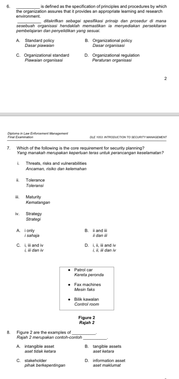 is defined as the specification of principles and procedures by which
the organization assures that it provides an appropriate learning and research
environment.
ditakrifkan sebagai spesifikasi prinsip dan prosedur di mana
sesebuah organisasi hendaklah memastikan ia menyediakan persekitaran
pembelajaran dan penyelidikan yang sesuai.
A. Standard policy B. Organizational policy
Dasar piawaian Dasar organisasi
C. Organizational standard D. Organizational regulation
Piawaian organisasi Peraturan organisasi
2
Diploma in Law Enforcement Management
DLE 1053: INTRODUCTION TO SECURITY MANAGEMENT
7. Which of the following is the core requirement for security planning?
Yang manakah merupakan keperluan teras untuk perancangan keselamatan?
i. Threats, risks and vulnerabilities
Ancaman, risiko dan kelemahan
ii. Tolerance
Toleransi
iii. Maturity
Kematangan
iv. Strategy
Strategi
A. i only B. i and ⅲ
i sahaja iidan iii
C. i. ⅲ and iv D. i, ii, ii and iv
i, iii dan iv i, ii, iii dan iv
Patrol car
Kereta peronda
Fax machines
Mesin faks
Bilik kawalan
Control room
Figure 2
Rajah 2
8. Figure 2 are the examples of
Rajah 2 merupakan contoh-contoh_
A. intangible asset B. tangible assets
aset tidak ketara aset ketara
C. stakeholder D. information asset
pihak berkepentingan aset maklumat