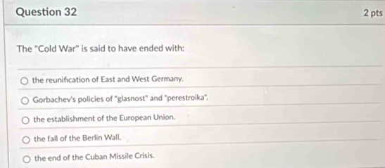 The "Cold War" is said to have ended with:
the reunification of East and West Germany.
Gorbachev's policies of ''glasnost'' and ''perestroika''.
the establishment of the European Union.
the fall of the Berlin Wall.
the end of the Cuban Missile Crisis.