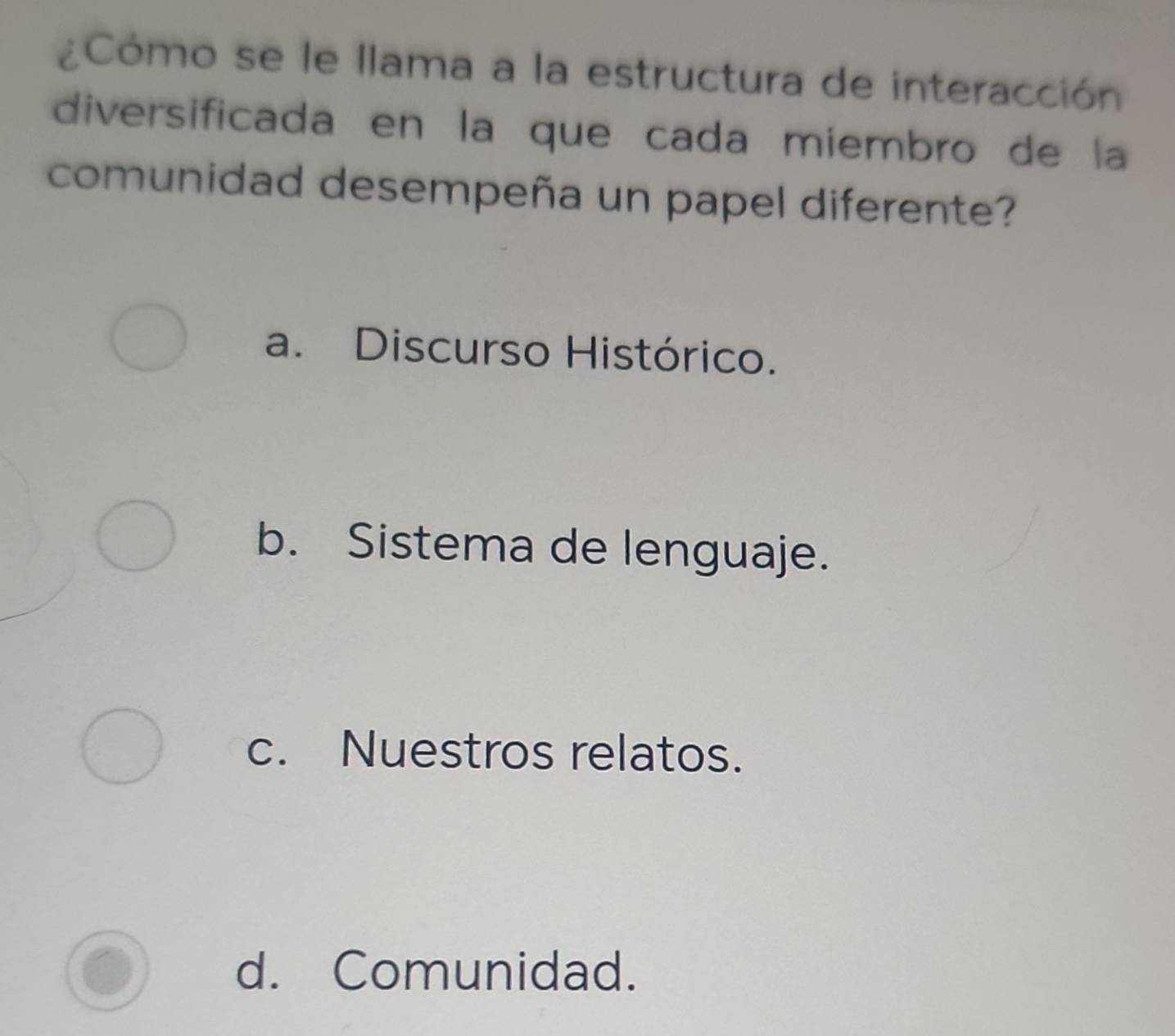 ¿Cómo se le llama a la estructura de interacción
diversificada en la que cada miembro de la
comunidad desempeña un papel diferente?
a. Discurso Histórico.
b. Sistema de lenguaje.
c. Nuestros relatos.
d. Comunidad.