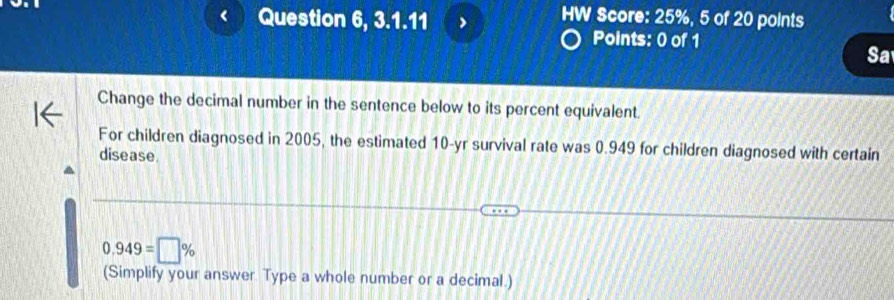 Question 6, 3.1.11 
HW Score: 25%, 5 of 20 points 
Points: 0 of 1 
Sa 
Change the decimal number in the sentence below to its percent equivalent. 
For children diagnosed in 2005, the estimated 10 -yr survival rate was 0.949 for children diagnosed with certain 
disease.
0.949=□ %
(Simplify your answer Type a whole number or a decimal.)