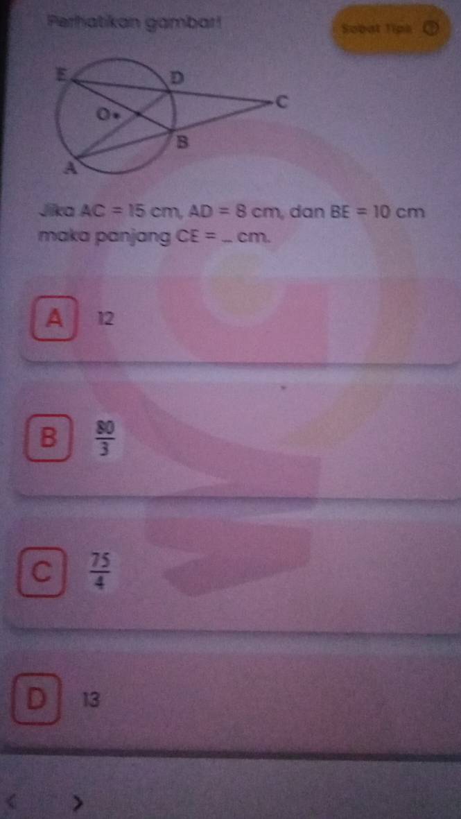 Perhatikan gambar! Sobat Tips
Jika AC=15cm, AD=8cm , dan BE=10cm
maka panjang CE= _  cm.
A 12
B  80/3 
C  75/4 
D 13 < >