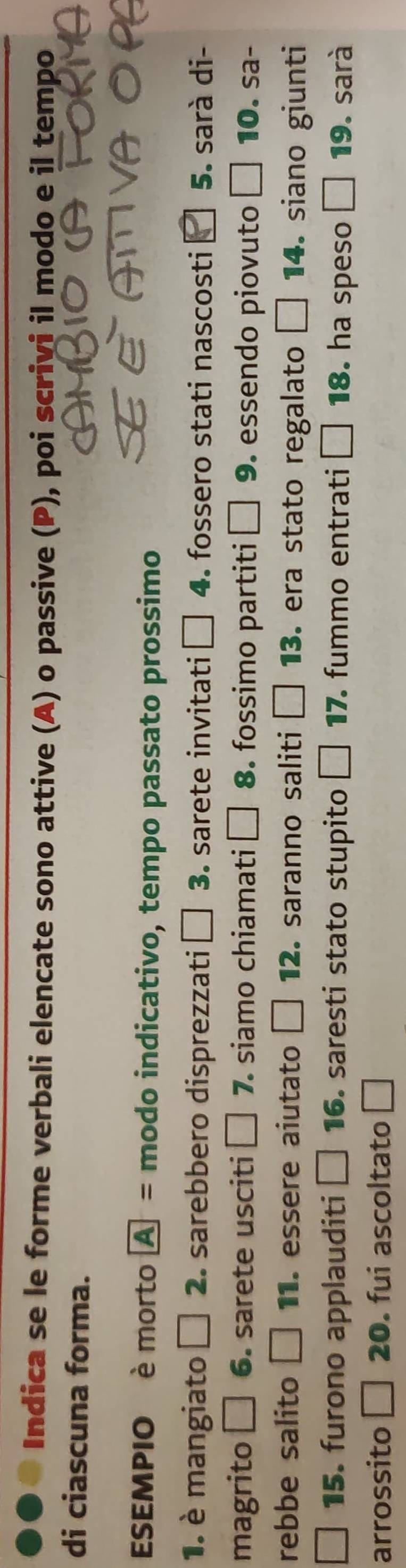 Indica se le forme verbali elencate sono attive (A) o passive (P), poi scrivi il modo e il tempo 
di ciascuna forma. 
ESEMPIO è morto boxed A= modo indicativo, tempo passato prossimo 
1. è mangiato □ 2. sarebbero disprezzati □ C . sarete invitati □ 1 . fossero stati nascosti 5. sarà di- 
magrito □ 6. sarete usciti □ 7 ·siamo chiamati □ 8 . fossimo partiti □ 9 . essendo piovuto □ 10. sa- 
rebbe salito □ 11. essere aiutato □ 12 saranno saliti □ 13. era stato regalato □ 14. siano giunti 
15. furono applauditi □ 16. saresti stato stupito □ 17. fummo entrati □ 18. ha speso □ 19. sarà 
arrossito □ 20 . fui ascoltato □