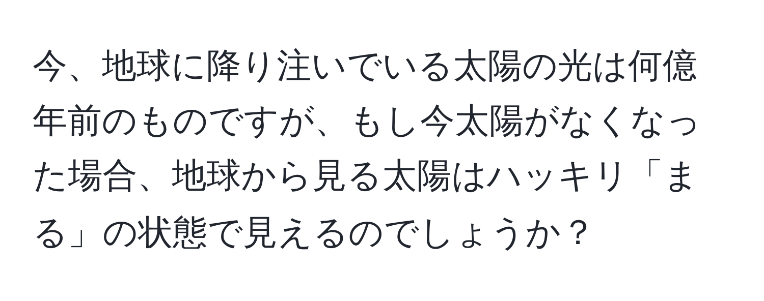 今、地球に降り注いでいる太陽の光は何億年前のものですが、もし今太陽がなくなった場合、地球から見る太陽はハッキリ「まる」の状態で見えるのでしょうか？