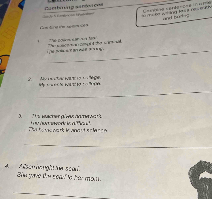 Combining sentences 
Combine sentences in orde 
Grade 5 Sentences Worksheet 
to make writing less repetitiv 
and boring. 
Combine the sentences. 
1. The policeman ran fast. 
The policeman caught the criminal. 
_The policeman was strong. 
2. My brother went to college. 
My parents went to college. 
_ 
3. The teacher gives homework. 
The homework is difficult. 
The homework is about science. 
_ 
4. Alison bought the scarf. 
She gave the scarf to her mom. 
_