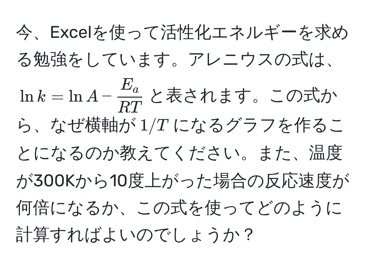 今、Excelを使って活性化エネルギーを求める勉強をしています。アレニウスの式は、$ln k = ln A -  E_a/RT $と表されます。この式から、なぜ横軸が$1/T$になるグラフを作ることになるのか教えてください。また、温度が300Kから10度上がった場合の反応速度が何倍になるか、この式を使ってどのように計算すればよいのでしょうか？