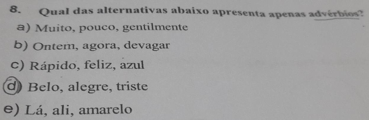 Qual das alternativas abaixo apresenta apenas advérbies?
a) Muito, pouco, gentilmente
b) Ontem, agora, devagar
c) Rápido, feliz, azul
d Belo, alegre, triste
e) Lá, ali, amarelo