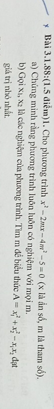 Bài 3.1.88:(1.5 điểm)1. Cho phương trình x^2-2mx-4m^2-5=0 (x là ần số, m là tham số). 
a) Chứng minh rằng phương trình luôn luôn có nghiệm với mọi m. 
b) Gọi x1, x2 là các nghiệm của phương trình. Tìm m đề biểu thức A=x_1^(2+x_2^2-x_1)x_2 đạt 
giá trị nhỏ nhất.