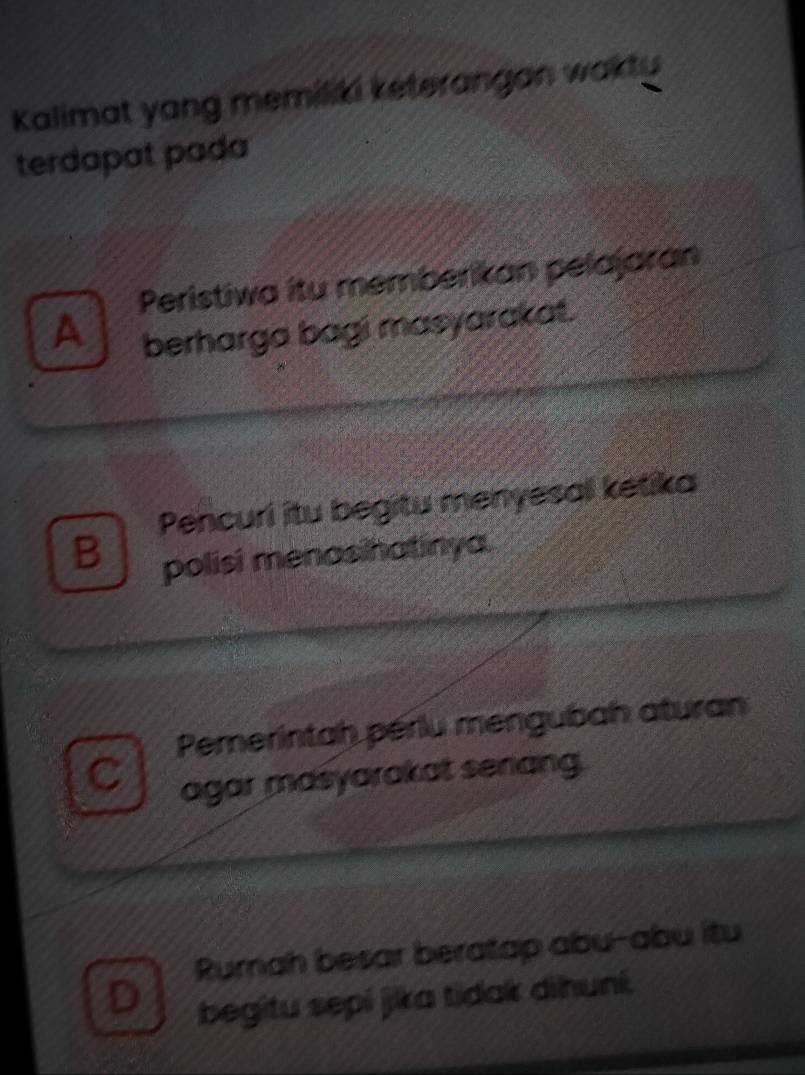 Kalimat yang memiliki keterangan wakty
terdapat pada
Peristiwa itu memberikan pelajaran
A berharga bagi masyarakat.
Pencuri itu begitu menyesa ketika
B polisi menasihatinya.
Pemerintah pérlu mengubah aturan
C agar masyarakat senang.
Rumah besar beratap abu-abu itu
D begitu sepí jika tidak dihuní.