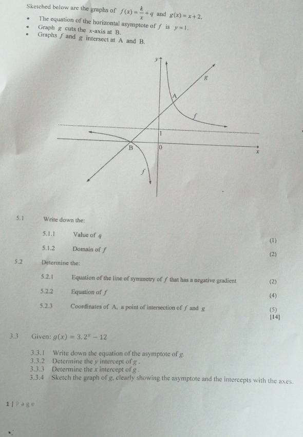 Sketched below are the graphs of f(x)= k/x +q and g(x)=x+2. 
The equation of the horizontal asymptote of ƒ is 
Graph g cuts the x-axis at B. y=1, 
Graphs ∫ and g intersect at A and B. 
5. 1 Write down the: 
5.1.1 Value of q
(1) 
5.1.2 Domain of f (2) 
5.2 Determine the: 
5.2.1 Equation of the line of symnetry of f that has a negative gradient (2) 
5.2.2 Equation of f (4) 
5.2.3 Coordinates of A, a point of intersection of ∫and g (5) 
[14] 
3.3 Given: g(x)=3.2^x-12
3.3.1 Write down the equation of the asymptote of g. 
3.3.2 Determine the y intercept of g. 
3.3.3 Determine the x intercept of g
3.3.4 Sketch the graph of g. clearly showing the asymptote and the intercepts with the axes. 
1 ] Page