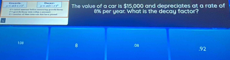 Growth: Decay:
y=a(1+r)^circ  y=a(1-r)^circ  The value of a car is $15,000 and depreciates at a rate of
a= initial ameant before measuring growth/decay
P= grontiu decay rate (ofteu a percent)
x= mamber of time intervals that have passed 8% per year. What is the decay factor?
.
1.08 .08
8.92