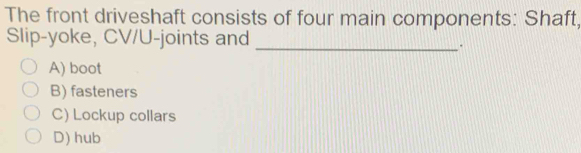 The front driveshaft consists of four main components: Shaft,
Slip-yoke, CV/U-joints and_
.
A) boot
B) fasteners
C) Lockup collars
D) hub