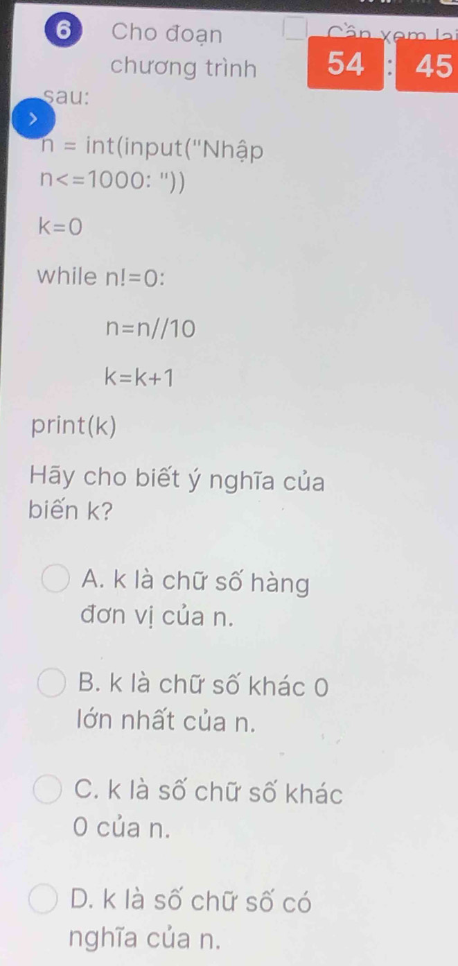 Cho đoạn Cân xêm lại
chương trình 54 45
sau:
>
n= int(input ('Nhập
n : "))
k=0
while n!=0.
n=n//10
k=k+1
print(k)
Hãy cho biết ý nghĩa của
biến k?
A. k là chữ số hàng
đơn vị của n.
B. k là chữ số khác 0
Iớn nhất của n.
C. k là số chữ số khác
0 của n.
D. k là số chữ số có
nghĩa của n.