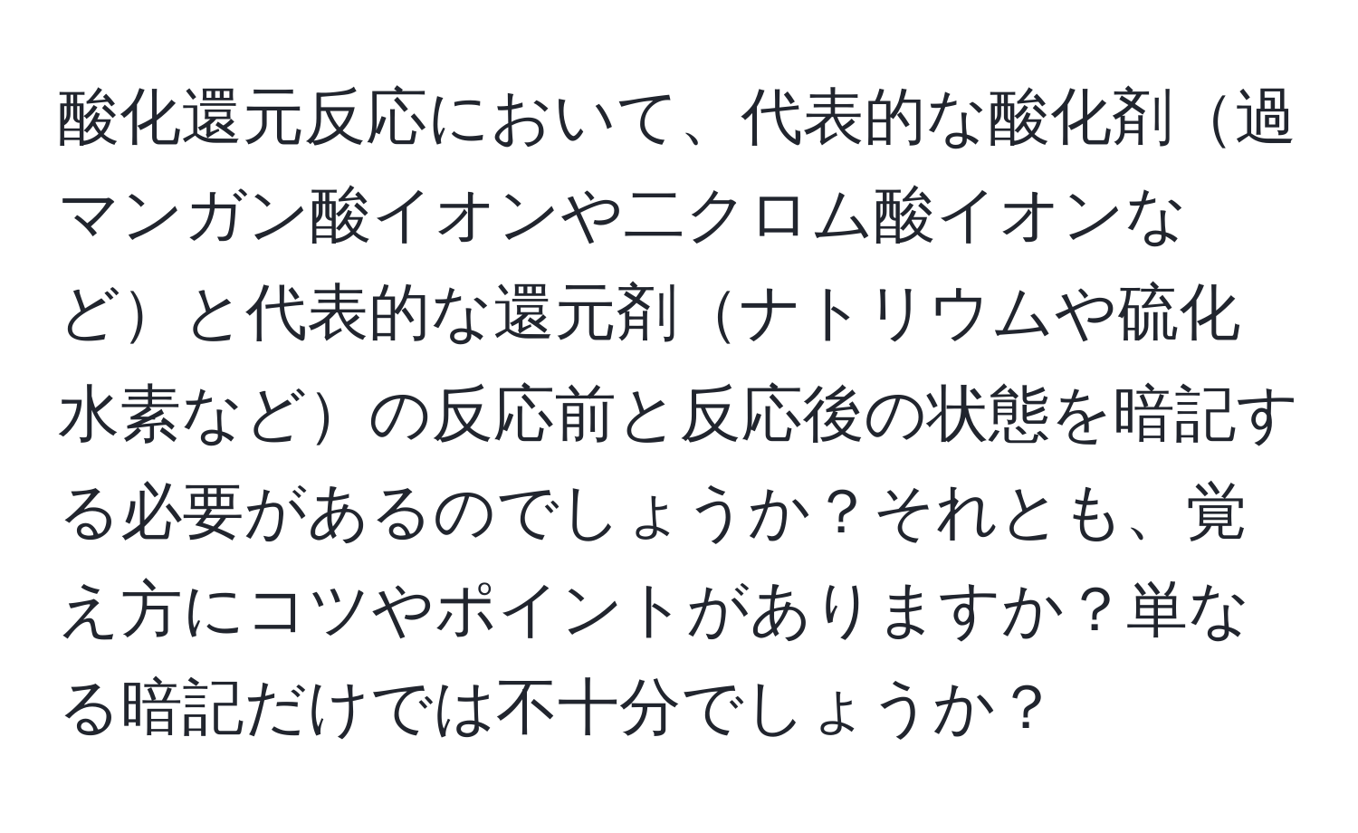 酸化還元反応において、代表的な酸化剤過マンガン酸イオンや二クロム酸イオンなどと代表的な還元剤ナトリウムや硫化水素などの反応前と反応後の状態を暗記する必要があるのでしょうか？それとも、覚え方にコツやポイントがありますか？単なる暗記だけでは不十分でしょうか？