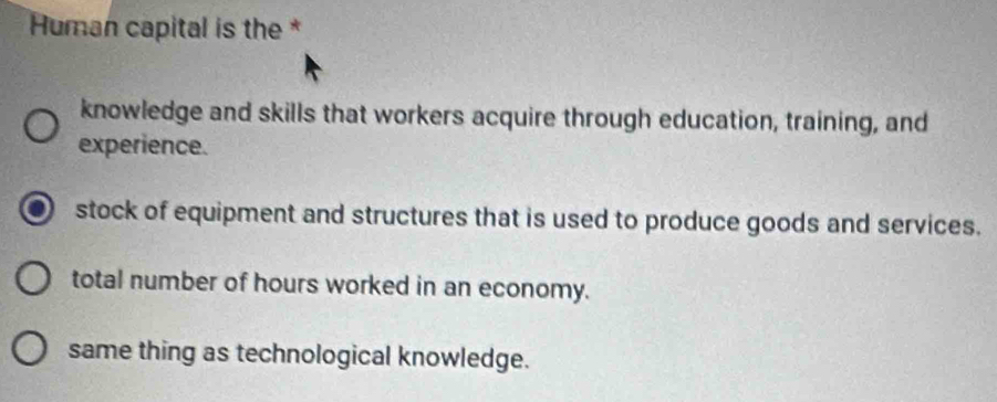 Human capital is the *
knowledge and skills that workers acquire through education, training, and
experience.
stock of equipment and structures that is used to produce goods and services.
total number of hours worked in an economy.
same thing as technological knowledge.