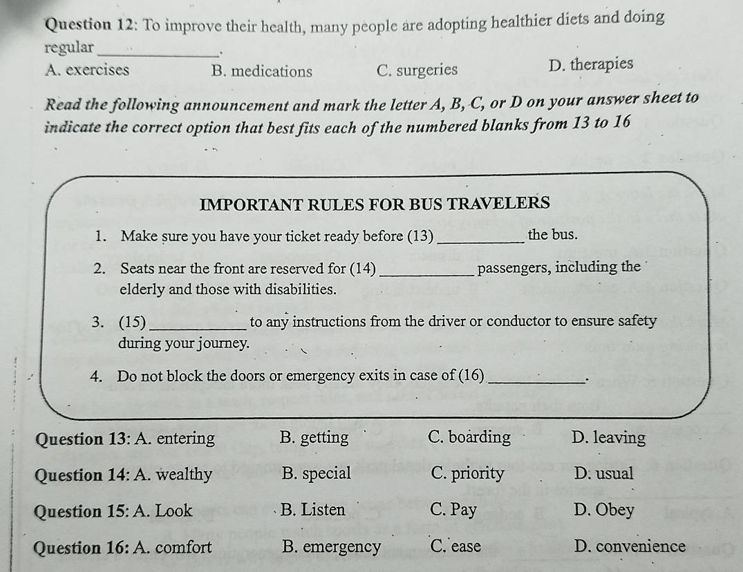 To improve their health, many people are adopting healthier diets and doing
regular_
A. exercises B. medications C. surgeries D. therapies
Read the following announcement and mark the letter A, B, C, or D on your answer sheet to
indicate the correct option that best fits each of the numbered blanks from 13 to 16
IMPORTANT RULES FOR BUS TRAVELERS
1. Make sure you have your ticket ready before (13) _the bus.
2. Seats near the front are reserved for (14) _passengers, including the
elderly and those with disabilities.
3. (15) _to any instructions from the driver or conductor to ensure safety
during your journey.
4. Do not block the doors or emergency exits in case of (16)_
`.
Question 13:A . entering B. getting C. boarding D. leaving
Question 14:A . wealthy B. special C. priority D. usual
Question 15:A . Look B. Listen C. Pay D. Obey
Question 16:A . comfort B. emergency C. ease D. convenience