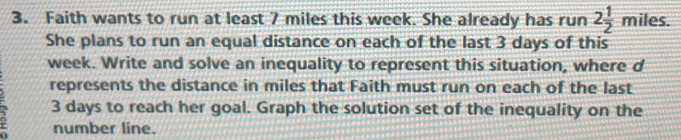 Faith wants to run at least 7 miles this week. She already has run 2 1/2 miles. 
She plans to run an equal distance on each of the last 3 days of this
week. Write and solve an inequality to represent this situation, where d 
represents the distance in miles that Faith must run on each of the last
3 days to reach her goal. Graph the solution set of the inequality on the 
number line.