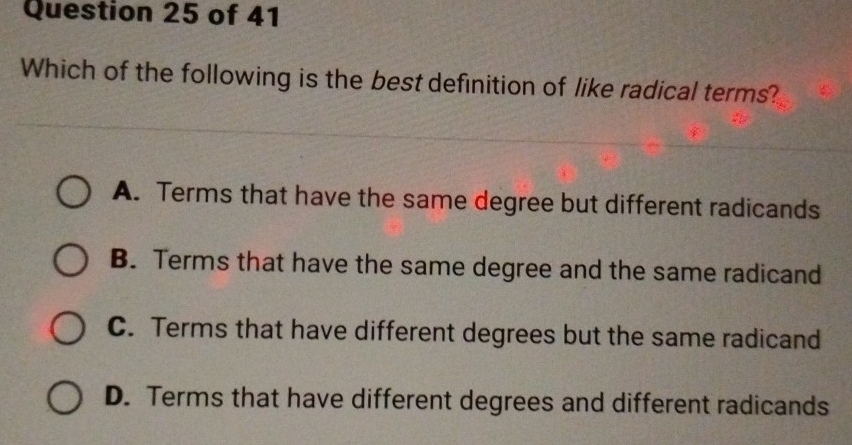 Which of the following is the best definition of like radical terms?
A. Terms that have the same degree but different radicands
B. Terms that have the same degree and the same radicand
C. Terms that have different degrees but the same radicand
D. Terms that have different degrees and different radicands