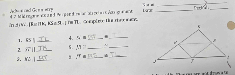 Name: 
_ 
_ 
Advanced Geometry 
4.7 Midsegments and Perpendicular bisectors Assignment Date: _Period:_ 
In △ JKL, JR≌ RK, KS≌ SL, JT≌ TL. Complete the statement. 
4. SL≌ _≅_ 
1. RS|| _ 
2. ST|| _ 
5. JR≌ _≅_ 
6. JT≌ _=_ 
3. KLparallel _ 
it igures are not drawn to