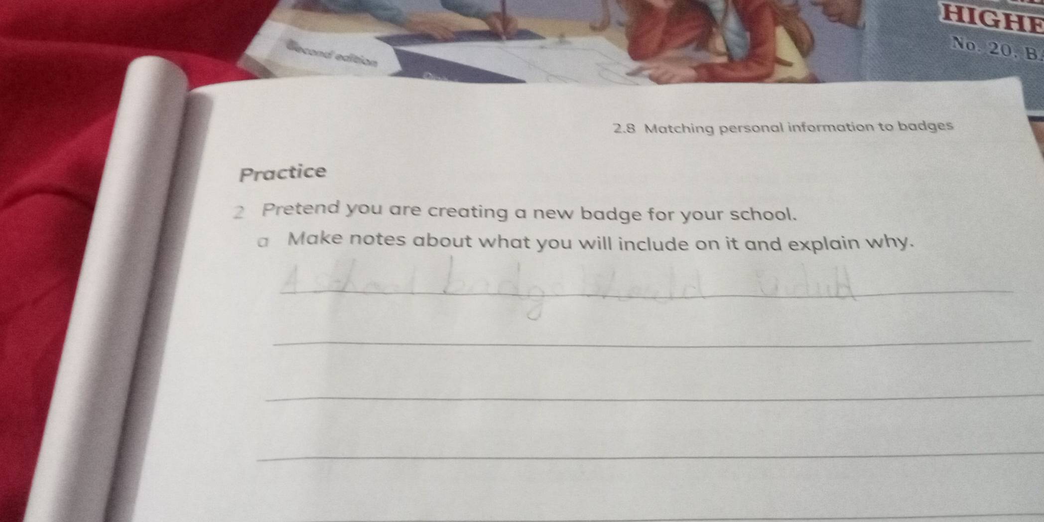 hIGHE 
No. 20. B 
econd edition 
2.8 Matching personal information to badges 
Practice 
2 Pretend you are creating a new badge for your school. 
a Make notes about what you will include on it and explain why. 
_ 
_ 
_ 
_ 
_