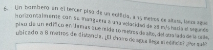 Un bombero en el tercer piso de un edificio, a 15 metros de altura, lanza agua 
horizontalmente con su manguera a una velocidad de 28 m/s hacía el segundo 
piso de un edifico en llamas que mide 10 metros de alto, del otro lado de la calle, 
ubicado a 8 metros de distancia. ¿El chorro de agua llega al edificio? ¿Por qué?