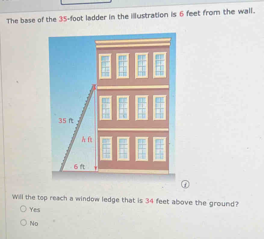 The base of the 35-foot ladder in the illustration is 6 feet from the wall.
i
Will the top reach a window ledge that is 34 feet above the ground?
Yes
No