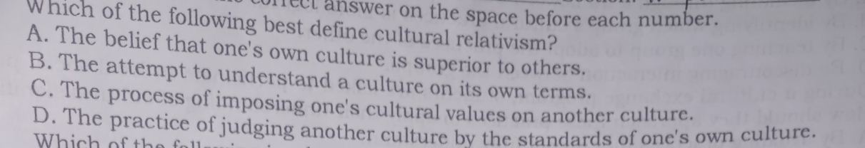 rect answer on the space before each number.
Which of the following best define cultural relativism?
A. The belief that one's own culture is superior to others.
B. The attempt to understand a culture on its own terms.
C. The process of imposing one's cultural values on another culture.
D. The practice of judging another culture by the standards of one's own culture.