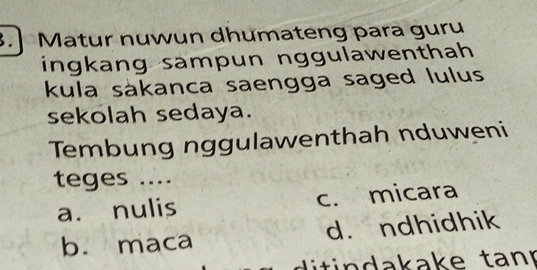 Matur nuwun dhumateng para guru
ingkang sampun nggulawenthah 
kula sákanca saengga saged lulus
sekolah sedaya.
Tembung nggulawenthah nduweni
teges ....
a. nulis c. micara
b. maca d. ndhidhik
di tindakake tanr