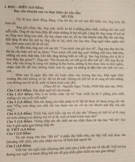 ĐQC - HIÈU (4,0 điểm)
Đọc câu chuyện sau và thực hiện các yêu cầu:
bỏ tội
Tôi đi học dưới đồng bằng. Còn bố tôi, từ nơi núi đồi hiểm trở, ông luôn đõi
theo tôi.
Bao giờ cũng vậy, ông mặc chiếc áo kẻ ô phẳng phiu nhất, xuồng núi vào cuối
mỗi tuần. Ông rẽ vào bưu điện để nhận những lá thư tôi gửi. Lặng lẽ, ông vụng về mở nó
ra. Ông xem từng con chữ, lấy tay chạm vào nó, rồi ép vào khuôn mặt đầy râu của ông.
Rồi lặng lẽ như lúc mở ra, ông xếp nó lại, nhét vào bao thư. Ông ngồi trầm ngâm một
lúc, khẽ mim cười rồi đi về núi.
Về đến nhà, ông nói với mẹ tôi: ''Con mình vừa gửi thư về''. Ông trao thư cho bà
Bà lại cần thận mở nó ra, khen: ''Con mình viết chữ đẹp quả! Những chữ tròn, thật tròn,
những cái móc thật bén. Chỉ tiếc rằng không biết nó viết gì. Sao ông không nhờ ai đó ở
bưu điện đọc giùm?''. Ông nói: ''Nó là con tôi, nó viết gì tôi đều biết cả''. Rồi ông lấy lại
thư, xếp vào trong tủ cùng với những lá thư trước, những lá thư được bốc ra nhìn ngắm,
chạm mặt rồi cất vào, không thiểu một lá, ngay cả những lá đầu tiên nét chữ còn non
nót...
Hồm nạy là ngày đầu tiên tôi bước chân vào trường đại học. Một ngày khai
trường đầu tiên không có bố. Bố tôi đã mắt. Nhưng tôi biết bổ sẽ đi cùng tôi trên những
con đường mà tôi sẽ đi, suốt cả hành trình cuộc đời.
(Theo Bổ tôi - Nguyễn Ngọc Thuần, NXB Hội nhà văn, 1992)
Câu 1 (0,5 điểm). Xác định ngôi kể của truyện.
Câu 2 (0,5 điểm). Nêu lí do khiến nhân vật bố “mặc chiếc áo kẻ ô phẳng phiu nhất,
xuồng núi vào cuối mỗi tuần''
Câu 3 (1,0 điểm). Nêu tác dụng của biện pháp tu từ liệt kê được sử dụng trong cầu văn
sau: “Ông xem từng con chữ, lấy tay chạm vào nó, rồi ép vào khuôn mặt đầy râu của
ông."
Cầu 4 (1,0 điểm). Trình bảy cách hiểu của em về câu văn ''Nhưng tôi biết bổ sẽ đi cùng
tôi trên những con đường mà tôi sẽ đi, suốt cả hành trình cuộc đời.''
Câu 5 (1,0 điểm). Thông điệp sâu sắc nhất mà em nhận được từ văn bản ''Bổ tôi''. Em
hãy lí giải ngắn gọn thông điệp đó,
II. VIÉT (6,0 điểm)
Câu 1 (2,0 điểm)
Từ nội dung văn bản “Bố tôi” ở phần đọc hiểu trên, em hãy viết một đoạn văn
(khoảng 200 chữ), nêu cảm nhận của em về hình ảnh người bố.
Câu 2 (4,0 điểm)
Viết bài văn nghị luận (khoảng 600 chữ) nêu ý kiến của em về vấn đề: Tuổi trẻ học
đường suy nghĩ và hành động thế nào để góp phần giảm thiểu tai nạn giao thông?