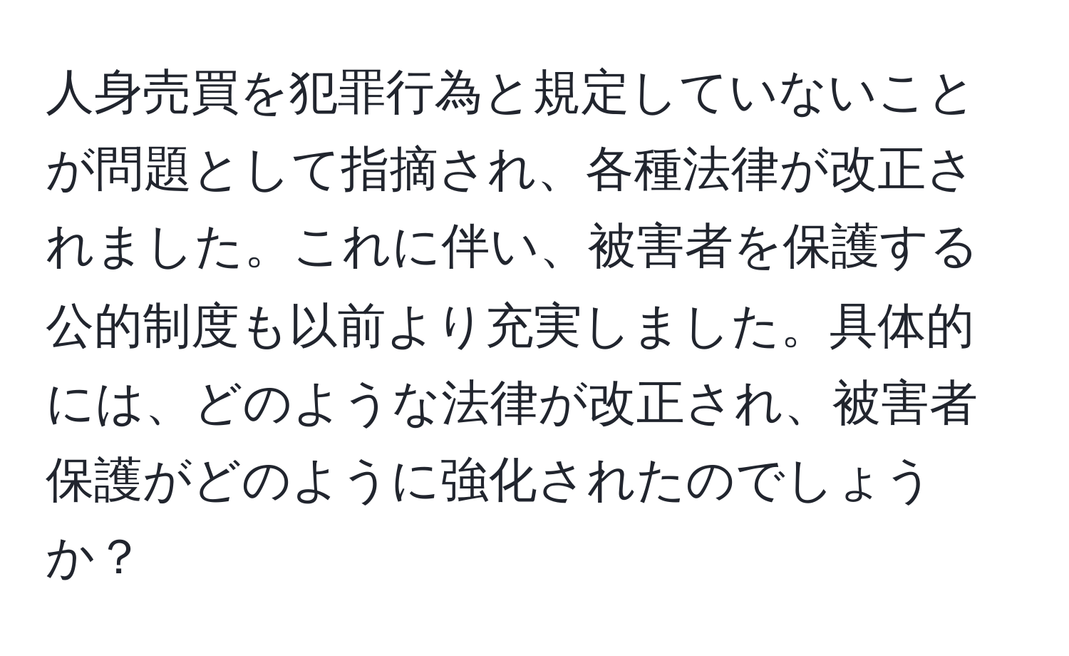 人身売買を犯罪行為と規定していないことが問題として指摘され、各種法律が改正されました。これに伴い、被害者を保護する公的制度も以前より充実しました。具体的には、どのような法律が改正され、被害者保護がどのように強化されたのでしょうか？