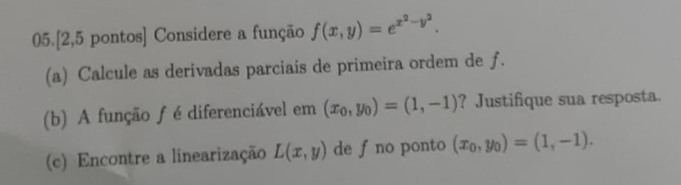 05.[2,5 pontos] Considere a função f(x,y)=e^(x^2)-y^2. 
(a) Calcule as derivadas parciais de primeira ordem de f. 
(b) A função f é diferenciável em (x_0,y_0)=(1,-1) ? Justifique sua resposta. 
(c) Encontre a linearização L(x,y) de f no ponto (x_0,y_0)=(1,-1).