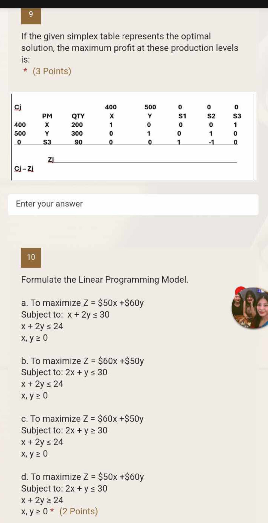 If the given simplex table represents the optimal
solution, the maximum profit at these production levels
is:
(3 Points)
Enter your answer
10
Formulate the Linear Programming Model.
a. To maximize Z=$50x+$60y
Subject to: x+2y≤ 30
x+2y≤ 24
x, y≥ 0
b. To maximize Z=$60x+$50y
Subject to: 2x+y≤ 30
x+2y≤ 24
x, y≥ 0
c. To maximize Z=$60x+$50y
Subject to: 2x+y≥ 30
x+2y≤ 24
x, y≥ 0
d. To maximize Z=$50x+$60y
Subject to: 2x+y≤ 30
x+2y≥ 24
x, y≥ 0^* (2 Points)