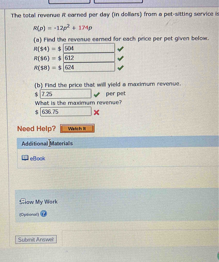 The total revenue R earned per day (in dollars) from a pet-sitting service is
R(p)=-12p^2+174p
(a) Find the revenue earned for each price per pet given below.
R($4)=$|504
R($6)=$|612
R($8)=$|624
(b) Find the price that will yield a maximum revenue.
$ 7.25 per pet 
What is the maximum revenue?
$ 636.75
x 
Need Help? Watch It 
Additional Materials 
eBook 
How My Work 
(Optional) 
Submit Answer