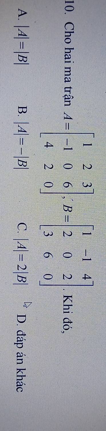 Cho hai ma trận A=beginbmatrix 1&2&3 -1&0&6 4&2&0endbmatrix , B=beginbmatrix 1&-1&4 2&0&2 3&6&0endbmatrix. Khi đó,
A. |A|=|B| B. |A|=-|B| C. |A|=2|B| D. đáp án khác