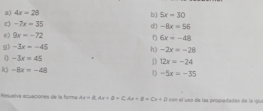 4x=28
b) 5x=30
c) -7x=35
d) -8x=56
e) 9x=-72
f) 6x=-48
g) -3x=-45
h) -2x=-28
i) -3x=45
j) 12x=-24
k) -8x=-48 1) -5x=-35
Resuelve ecuaciones de la forma Ax=B, Ax+B=C, Ax+B=Cx+D con el uso de las propiedades de la igua