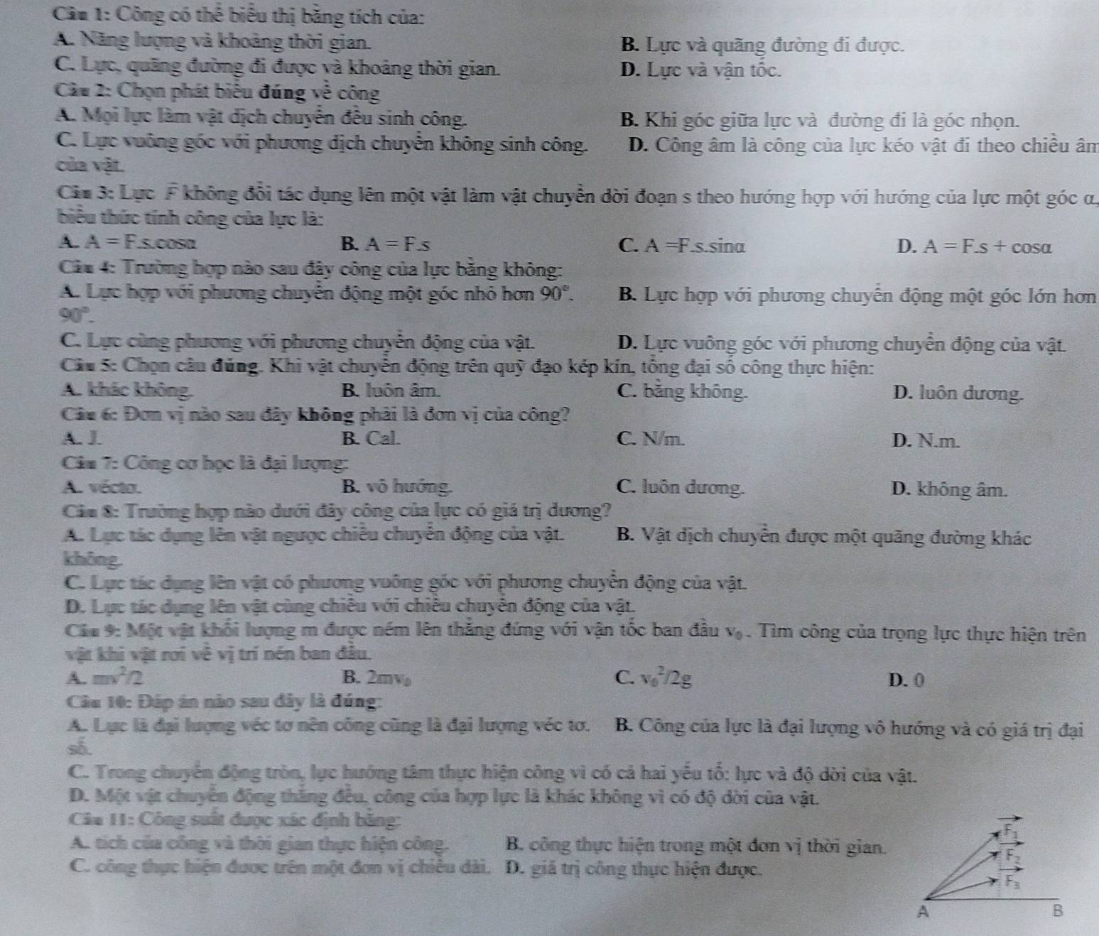 Cầu 1: Công có thể biểu thị bằng tích của:
A. Năng lượng và khoảng thời gian. B. Lực và quãng đường đi được.
C. Lực, quãng đường đi được và khoảng thời gian. D. Lực và vận tốc.
Câu 2: Chọn phát biểu đúng về công
A. Mọi lực làm vật dịch chuyển đều sinh công. B. Khi góc giữa lực và đường đi là góc nhọn.
C. Lực vuông góc với phương dịch chuyển không sinh công. D. Công âm là công của lực kéo vật đi theo chiều ân
của vật.
Ciu 3: Lực F không đổi tác dụng lên một vật làm vật chuyển dời đoạn s theo hướng hợp với hướng của lực một góc ư,
biểu thức tính công của lực là:
A. A=F.s.cos alpha B. A=Fs C. A =F.s.sina D. A=F.s+cos alpha
Cău 4: Trường hợp nào sau đây công của lực băng không:
A. Lực hợp với phương chuyển động một góc nhỏ hơn 90°. B. Lực hợp với phương chuyến động một góc lớn hơn
90°.
C. Lực cùng phương với phương chuyển động của vật. D. Lực vuông góc với phương chuyển động của vật
Câu 5: Chọn câu đúng. Khi vật chuyên động trên quỹ đạo kép kín, tông đại số công thực hiện:
A. khác không. B. luôn âm. C. bằng không. D. luôn dương.
Câu 6: Đơn vị nào sau đây không phải là đơn vị của công?
A. J. B. Cal. C. N/m. D. N.m.
Câm 7: Công cơ học là đại lượng:
A. vécto. B. vô hướng. C. luôn dương. D. không âm.
Cáa 8: Trường hợp nào dưới đây công của lực có giá trị dương?
A. Lực tác dụng lên vật ngược chiều chuyển động của vật. B. Vật dịch chuyển được một quãng đường khác
khōng.
C. Lực tác dụng lên vật có phương vuông góc với phương chuyển động của vật.
D. Lực tác dụng lên vật cùng chiêu với chiêu chuyên động của vật.
Cáu 9: Một vật khối lượng m được ném lên thắng đứng với vận tốc ban đầu V_0. Tìm công của trọng lực thực hiện trên
vật khi vật rơi về vị trí nén ban đầu.
A. mv^2/2 B. 2mv C. v_0^2/2g D. 0
Câu 10: Đáp án nào sau đây là đúng:
A. Lực là đại lượng véc tơ nên công cũng là đại lượng véc tơ. B. Công của lực là đại lượng vô hướng và có giá trị đại
số.
C. Trong chuyển động tròn, lực hướng tâm thực hiện công vì có cả hai yễu tổ: lực và độ dời của vật.
D. Một vật chuyên động thăng đều, công của hợp lực là khác không vì có độ dời của vật.
Câa 11: Công suất được xác định băng:
A. tích của công và thời gian thực hiện công. B. công thực hiện trong một đơn vị thời gian.
C. công thực hiện được trên một đơn vị chiều dài. D. giá trị công thực hiện được.