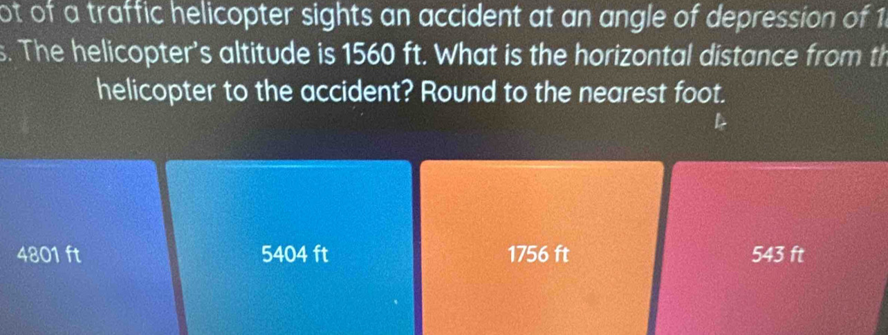 ot of a traffic helicopter sights an accident at an angle of depression of 1
s. The helicopter's altitude is 1560 ft. What is the horizontal distance from th
helicopter to the accident? Round to the nearest foot.
4801 ft 5404 ft 1756 ft 543 ft