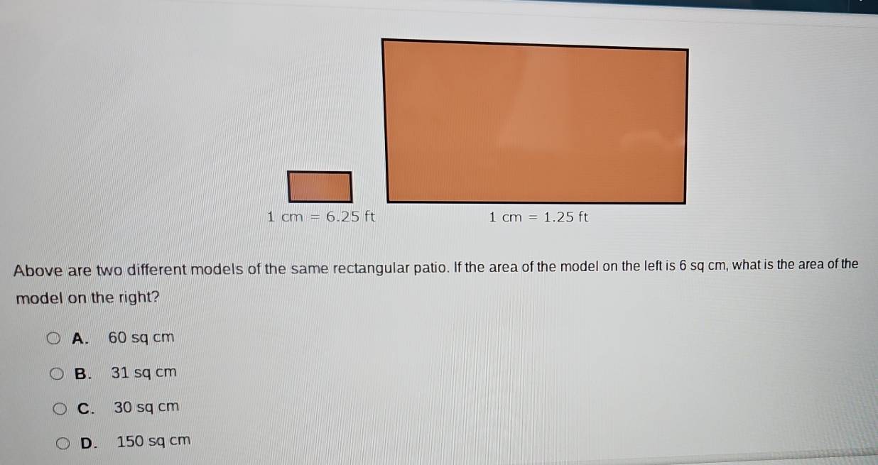 1cm=6.25ft
Above are two different models of the same rectangular patio. If the area of the model on the left is 6 sq cm, what is the area of the
model on the right?
A. 60 sq cm
B. 31 sq cm
C. 30 sq cm
D. 150 sq cm